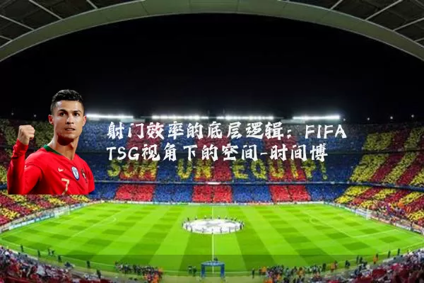 射门效率的底层逻辑：FIFA TSG视角下的空间-时间博弈