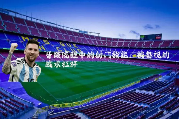 晋级流程中的射门效能:被忽视的战术杠杆
